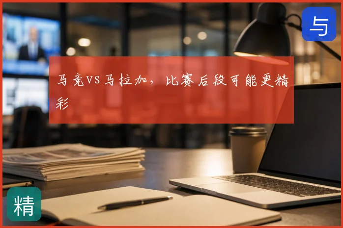 马竞vs马拉加,比赛后段可能更精彩