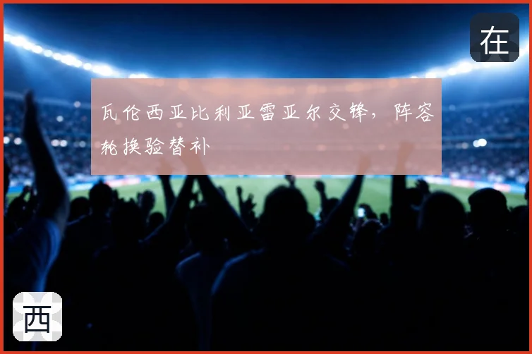 瓦伦西亚比利亚雷亚尔交锋，阵容轮换验替补