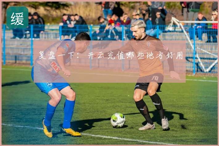 复盘一下：开云充值哪些地方好用
